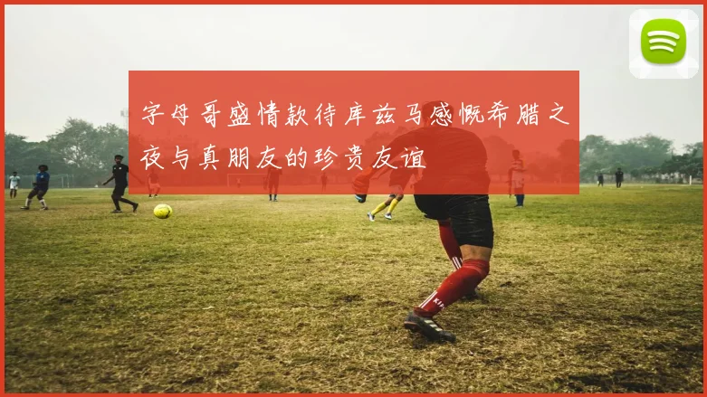 字母哥盛情款待库兹马感慨希腊之夜与真朋友的珍贵友谊