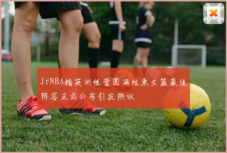 JrNBA精英训练营圆满结束女篮最佳阵容正式公布引发热议