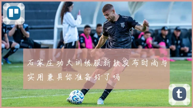 石家庄功夫训练服新款发布时尚与实用兼具你准备好了吗