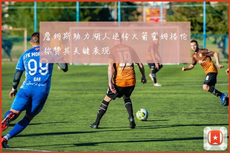 詹姆斯助力湖人逆转火箭霍姆格伦称赞其关键表现