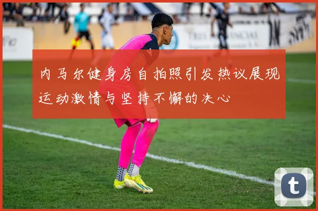 内马尔健身房自拍照引发热议展现运动激情与坚持不懈的决心