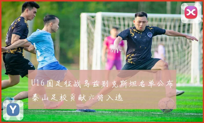 U16国足征战乌兹别克斯坦名单公布泰山足校贡献六将入选