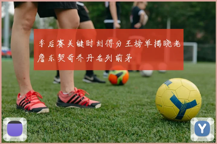 季后赛关键时刻得分王榜单揭晓老詹东契奇乔丹名列前茅