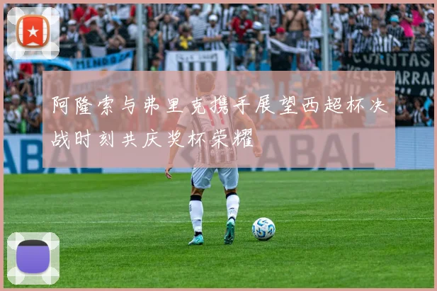 阿隆索与弗里克携手展望西超杯决战时刻共庆奖杯荣耀