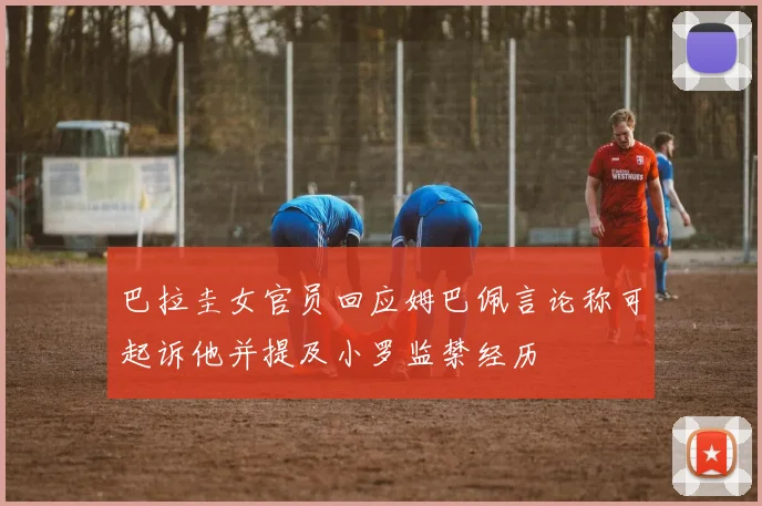 巴拉圭女官员回应姆巴佩言论称可起诉他并提及小罗监禁经历