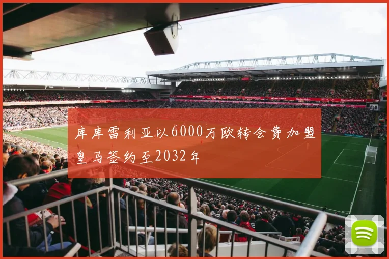 库库雷利亚以6000万欧转会费加盟皇马签约至2032年