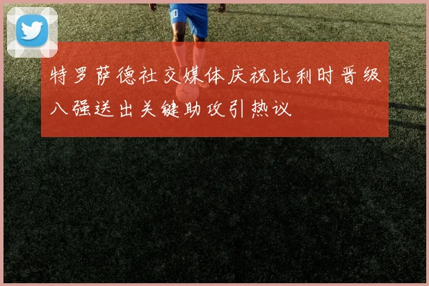 特罗萨德社交媒体庆祝比利时晋级八强送出关键助攻引热议