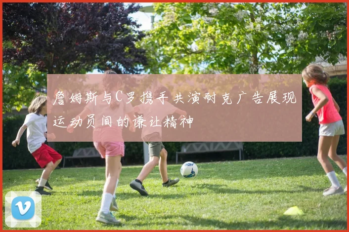 詹姆斯与C罗携手共演耐克广告展现运动员间的谦让精神