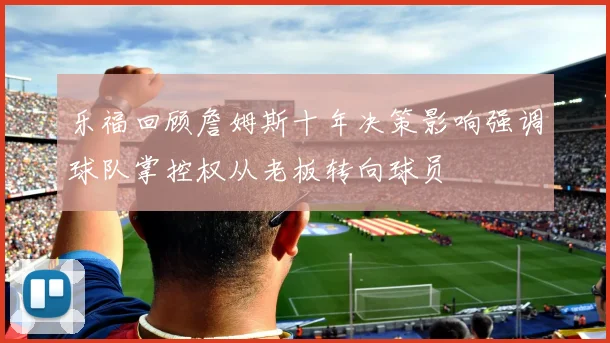 乐福回顾詹姆斯十年决策影响强调球队掌控权从老板转向球员
