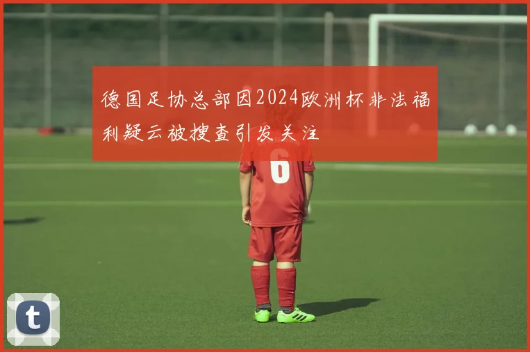 德国足协总部因2024欧洲杯非法福利疑云被搜查引发关注