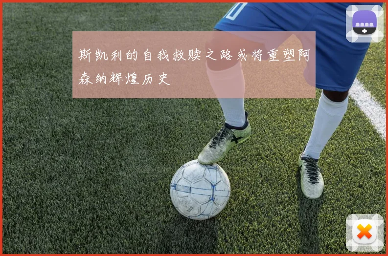 斯凯利的自我救赎之路或将重塑阿森纳辉煌历史