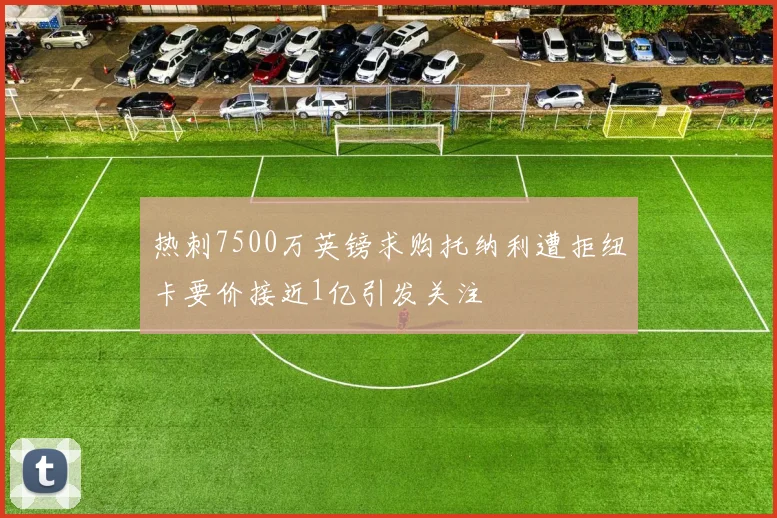 热刺7500万英镑求购托纳利遭拒纽卡要价接近1亿引发关注