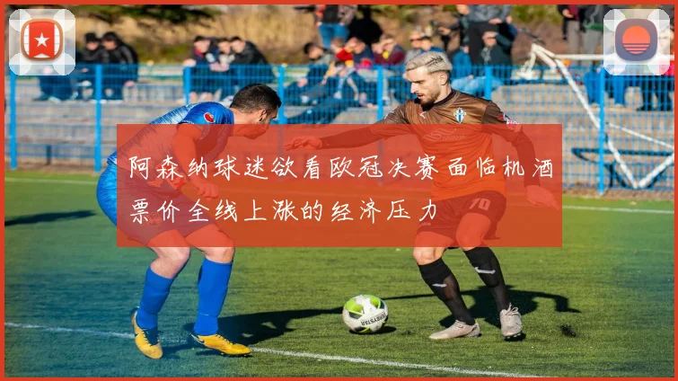 阿森纳球迷欲看欧冠决赛面临机酒票价全线上涨的经济压力