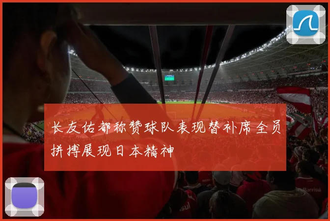 长友佑都称赞球队表现替补席全员拼搏展现日本精神