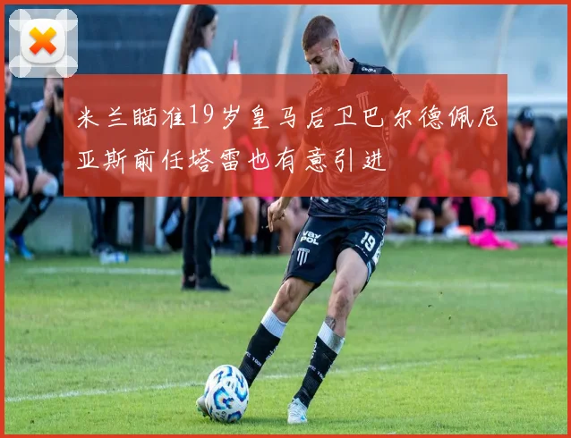米兰瞄准19岁皇马后卫巴尔德佩尼亚斯前任塔雷也有意引进