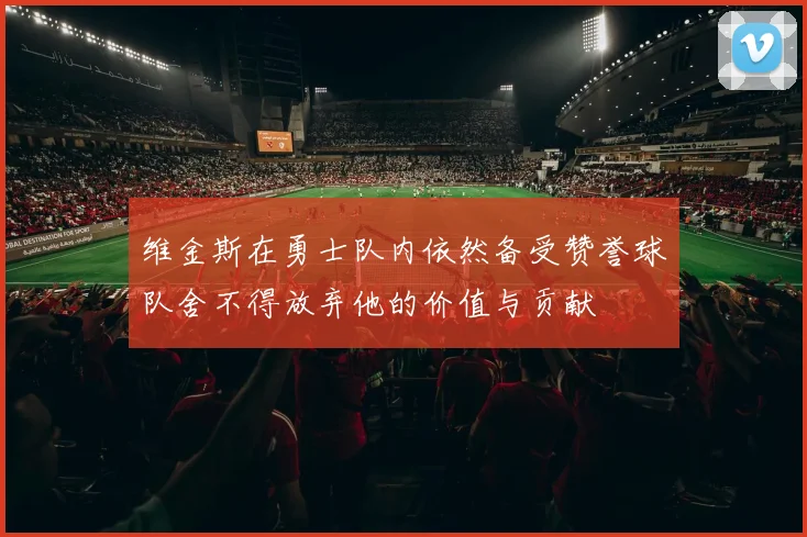 维金斯在勇士队内依然备受赞誉球队舍不得放弃他的价值与贡献