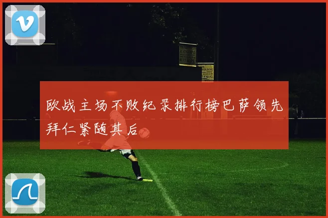 欧战主场不败纪录排行榜巴萨领先拜仁紧随其后