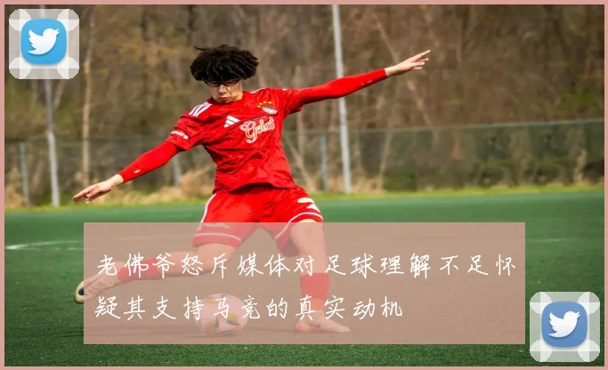 老佛爷怒斥媒体对足球理解不足怀疑其支持马竞的真实动机