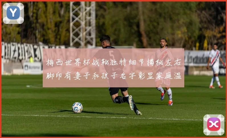 梅西世界杯战靴独特细节揭秘左右脚印有妻子和孩子名字彰显家庭温暖